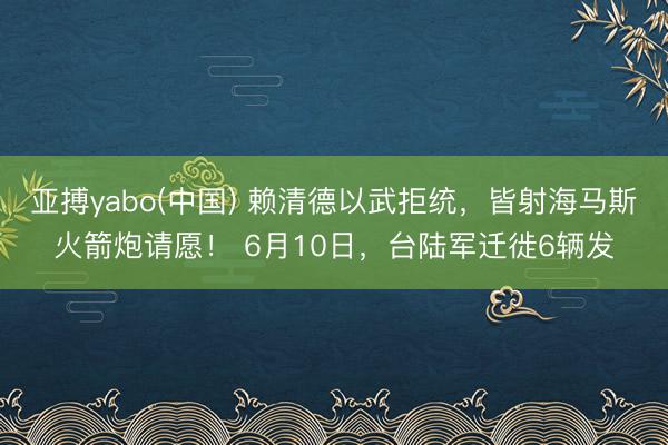 亚搏yabo(中国) 赖清德以武拒统,皆射海马斯火箭炮请愿! 6月10日,台陆军迁徙6辆发