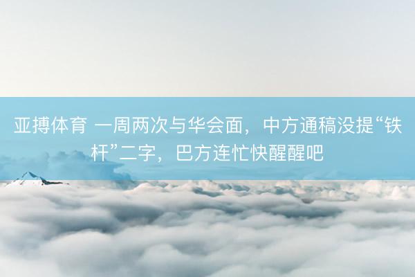亚搏体育 一周两次与华会面，中方通稿没提“铁杆”二字，巴方连忙快醒醒吧