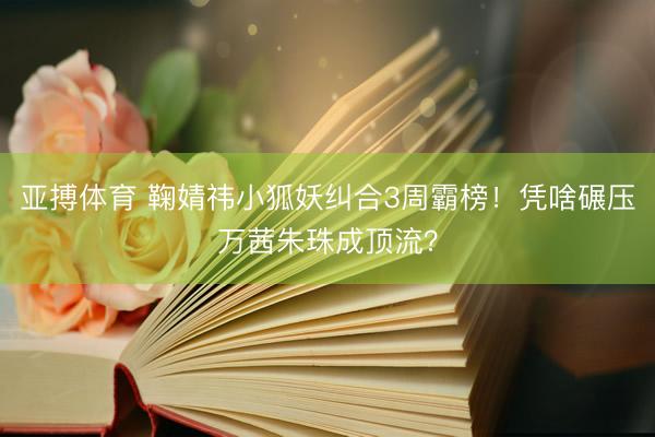 亚搏体育 鞠婧祎小狐妖纠合3周霸榜！凭啥碾压万茜朱珠成顶流？