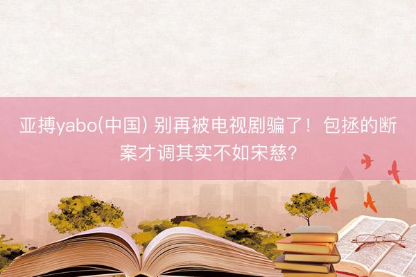 亚搏yabo(中国) 别再被电视剧骗了！包拯的断案才调其实不如宋慈？