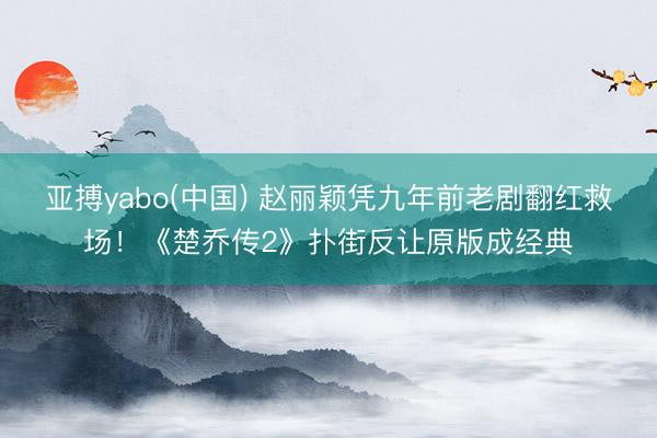 亚搏yabo(中国) 赵丽颖凭九年前老剧翻红救场!《楚乔传2》扑街反让原版成经典
