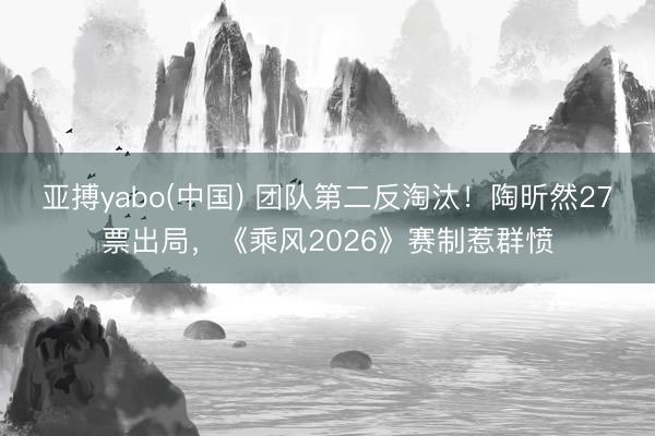 亚搏yabo(中国) 团队第二反淘汰！陶昕然27票出局，《乘风2026》赛制惹群愤