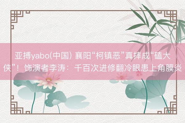 亚搏yabo(中国) 襄阳“柯镇恶”真摔成“磕大侠”！饰演者李涛：千百次进修翻冷眼患上角膜炎