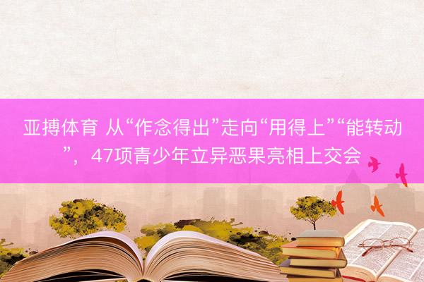 亚搏体育 从“作念得出”走向“用得上”“能转动”，47项青少年立异恶果亮相上交会
