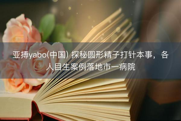 亚搏yabo(中国) 探秘圆形精子打针本事，各人目生案例落地市一病院