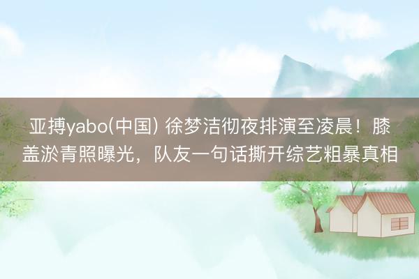 亚搏yabo(中国) 徐梦洁彻夜排演至凌晨！膝盖淤青照曝光，队友一句话撕开综艺粗暴真相