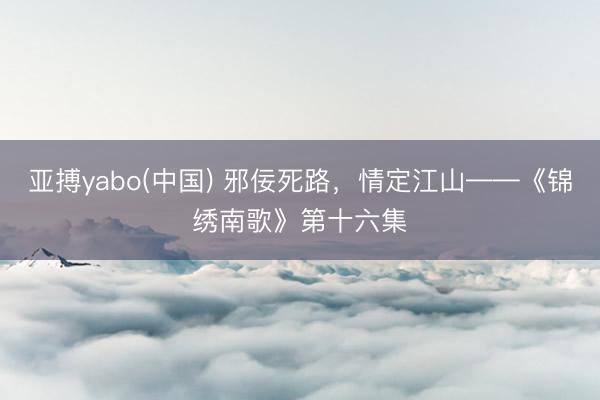 亚搏yabo(中国) 邪佞死路，情定江山——《锦绣南歌》第十六集