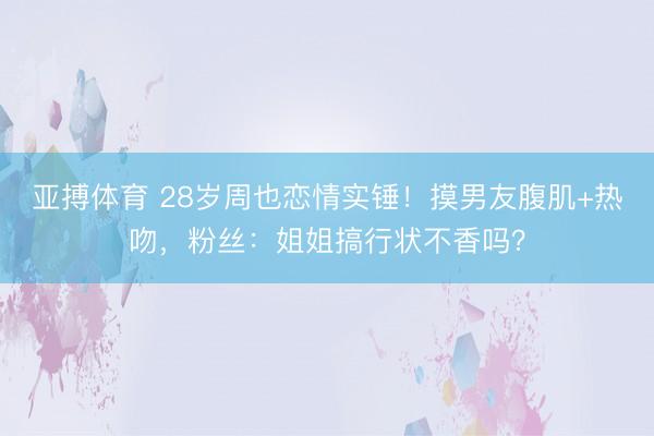 亚搏体育 28岁周也恋情实锤！摸男友腹肌+热吻，粉丝：姐姐搞行状不香吗？