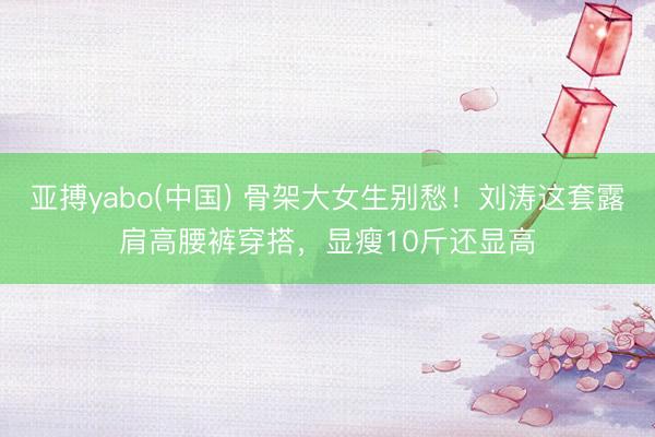 亚搏yabo(中国) 骨架大女生别愁!刘涛这套露肩高腰裤穿搭,显瘦10斤还显高