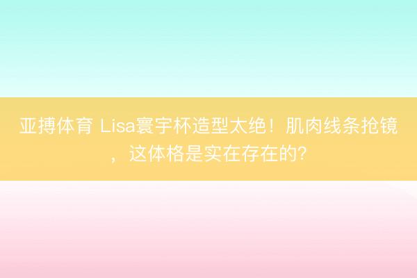 亚搏体育 Lisa寰宇杯造型太绝！肌肉线条抢镜，这体格是实在存在的？