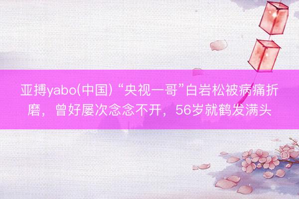 亚搏yabo(中国) “央视一哥”白岩松被病痛折磨，曾好屡次念念不开，56岁就鹤发满头