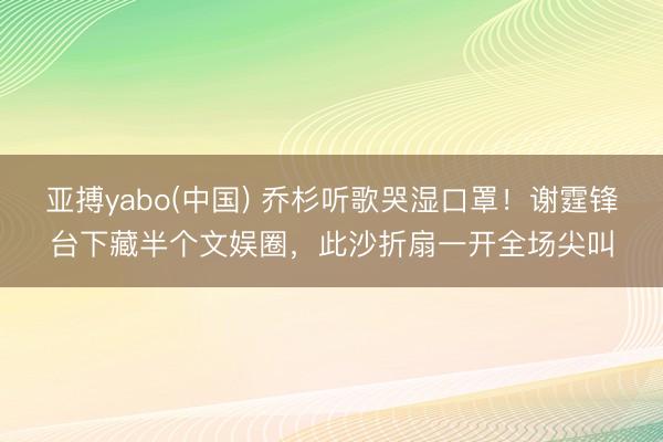 亚搏yabo(中国) 乔杉听歌哭湿口罩！谢霆锋台下藏半个文娱圈，此沙折扇一开全场尖叫