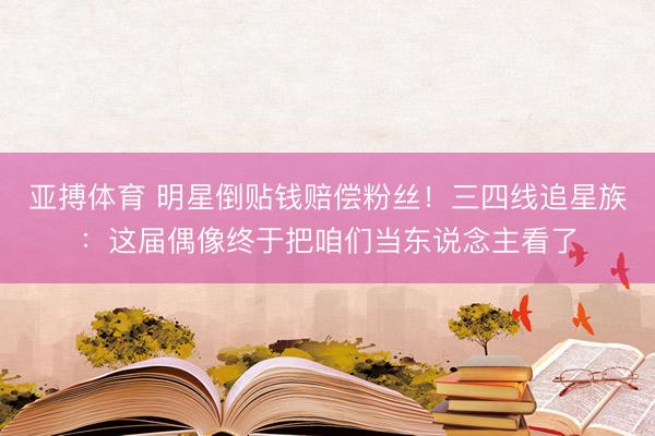 亚搏体育 明星倒贴钱赔偿粉丝！三四线追星族：这届偶像终于把咱们当东说念主看了