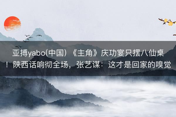 亚搏yabo(中国) 《主角》庆功宴只摆八仙桌！陕西话响彻全场，张艺谋：这才是回家的嗅觉