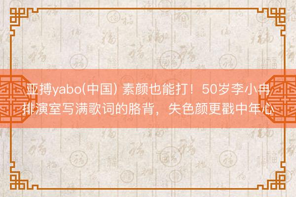 亚搏yabo(中国) 素颜也能打！50岁李小冉排演室写满歌词的胳背，失色颜更戳中年心