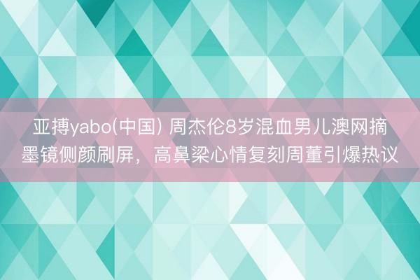 亚搏yabo(中国) 周杰伦8岁混血男儿澳网摘墨镜侧颜刷屏，高鼻梁心情复刻周董引爆热议