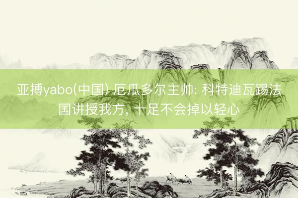 亚搏yabo(中国) 厄瓜多尔主帅: 科特迪瓦踢法国讲授我方， 十足不会掉以轻心
