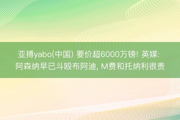 亚搏yabo(中国) 要价超6000万镑! 英媒: 阿森纳早已斗殴布阿迪， M费和托纳利很贵