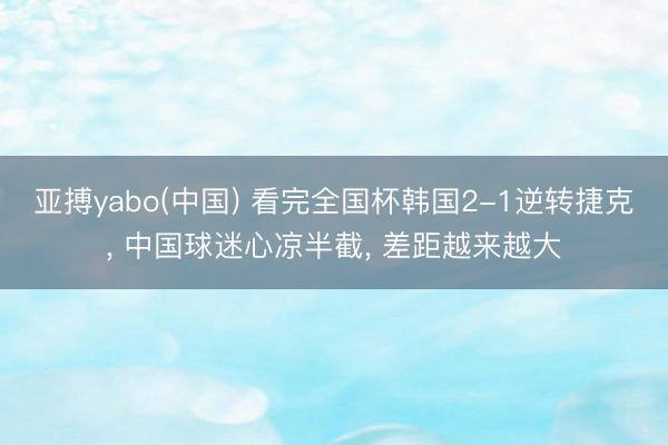 亚搏yabo(中国) 看完全国杯韩国2-1逆转捷克， 中国球迷心凉半截， 差距越来越大