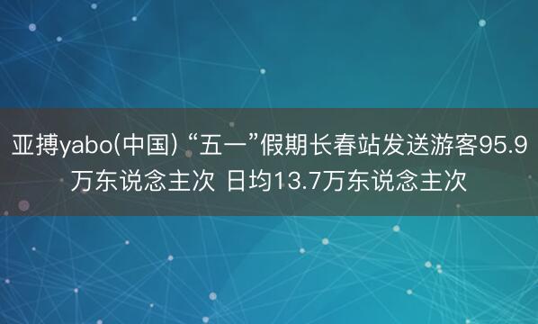亚搏yabo(中国) “五一”假期长春站发送游客95.9万东说念主次 日均13.7万东说念主次