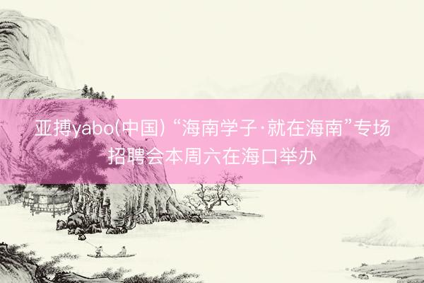 亚搏yabo(中国) “海南学子·就在海南”专场招聘会本周六在海口举办