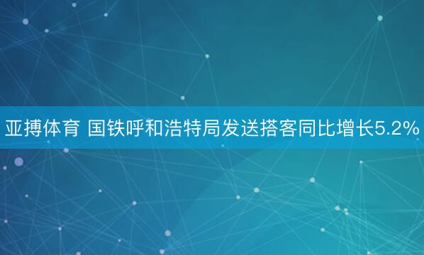 亚搏体育 国铁呼和浩特局发送搭客同比增长5.2%