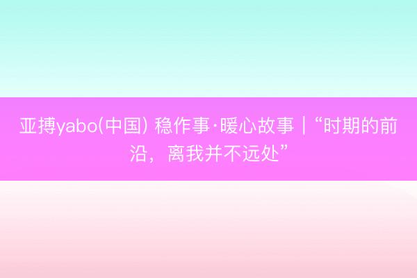 亚搏yabo(中国) 稳作事·暖心故事|“时期的前沿,离我并不远处”