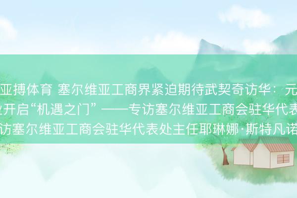 亚搏体育 塞尔维亚工商界紧迫期待武契奇访华：元首会晤将为两国企业开启“机遇之门” ——专访塞尔维亚工商会驻华代表处主任耶琳娜·斯特凡诺维奇