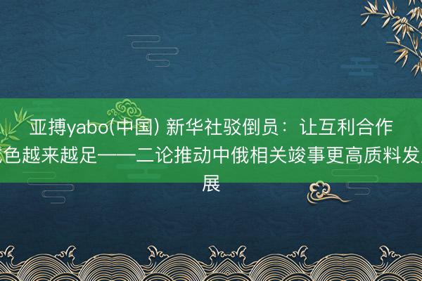 亚搏yabo(中国) 新华社驳倒员：让互利合作成色越来越足——二论推动中俄相关竣事更高质料发展