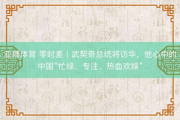 亚搏体育 零时差｜武契奇总统将访华，他心中的中国“忙绿、专注、热血欢娱”