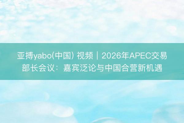 亚搏yabo(中国) 视频｜2026年APEC交易部长会议：嘉宾泛论与中国合营新机遇
