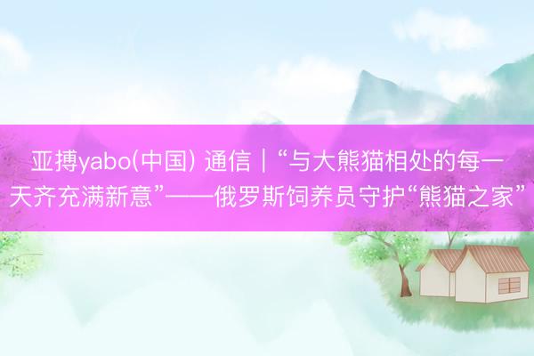 亚搏yabo(中国) 通信｜“与大熊猫相处的每一天齐充满新意”——俄罗斯饲养员守护“熊猫之家”