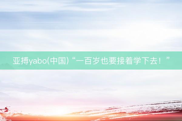 亚搏yabo(中国) “一百岁也要接着学下去！”