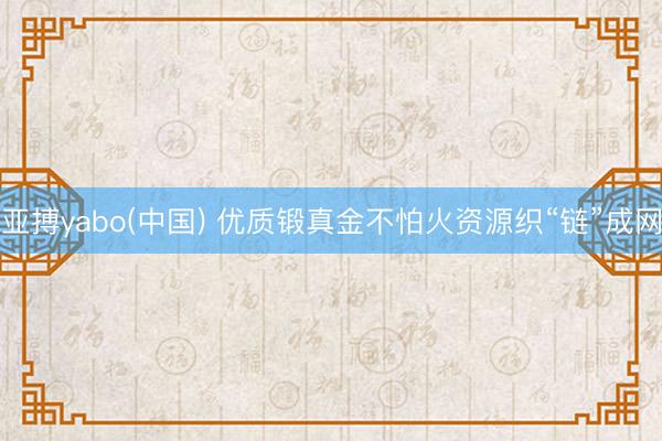 亚搏yabo(中国) 优质锻真金不怕火资源织“链”成网