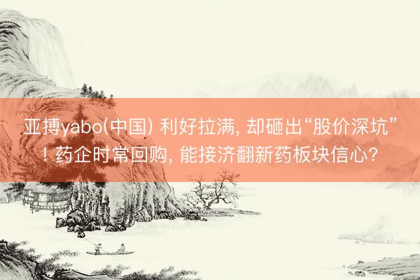 亚搏yabo(中国) 利好拉满， 却砸出“股价深坑”! 药企时常回购， 能接济翻新药板块信心?
