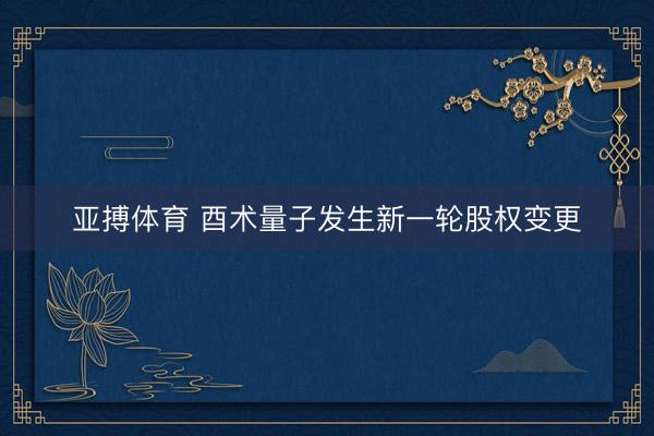 亚搏体育 酉术量子发生新一轮股权变更