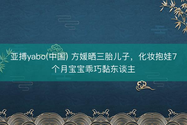 亚搏yabo(中国) 方媛晒三胎儿子，化妆抱娃7个月宝宝乖巧黏东谈主