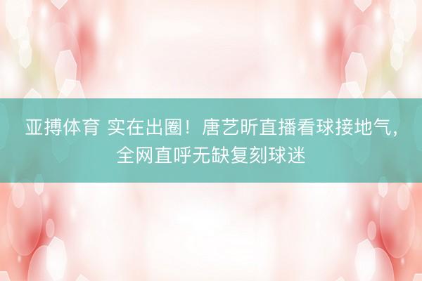 亚搏体育 实在出圈！唐艺昕直播看球接地气，全网直呼无缺复刻球迷