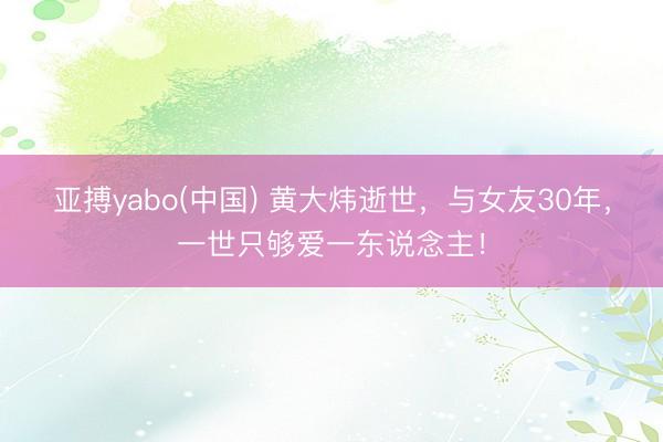 亚搏yabo(中国) 黄大炜逝世，与女友30年，一世只够爱一东说念主！