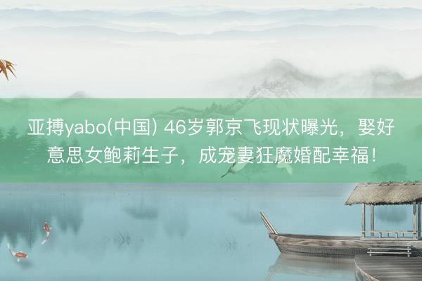 亚搏yabo(中国) 46岁郭京飞现状曝光，娶好意思女鲍莉生子，成宠妻狂魔婚配幸福！