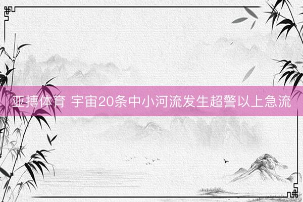 亚搏体育 宇宙20条中小河流发生超警以上急流