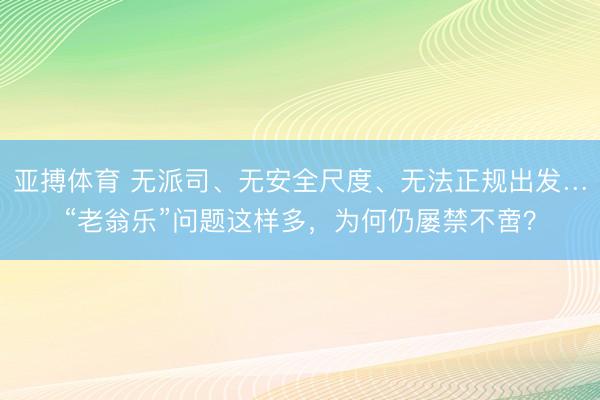 亚搏体育 无派司、无安全尺度、无法正规出发…“老翁乐”问题这样多,为何仍屡禁不啻?
