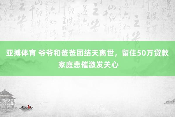 亚搏体育 爷爷和爸爸团结天离世，留住50万贷款 家庭悲催激发关心