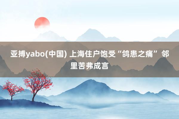 亚搏yabo(中国) 上海住户饱受“鸽患之痛” 邻里苦弗成言