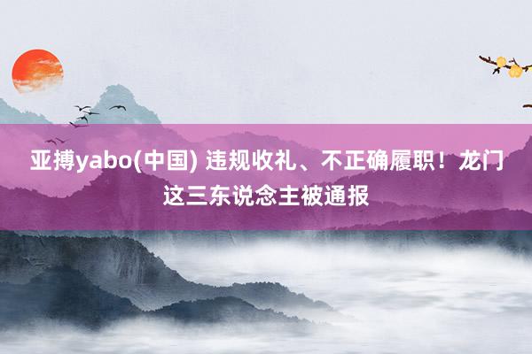 亚搏yabo(中国) 违规收礼、不正确履职！龙门这三东说念主被通报