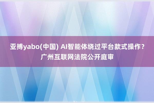 亚搏yabo(中国) AI智能体绕过平台款式操作？广州互联网法院公开庭审