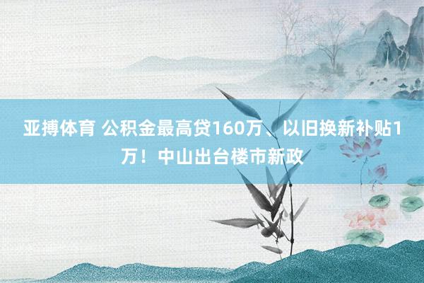 亚搏体育 公积金最高贷160万、以旧换新补贴1万！中山出台楼市新政