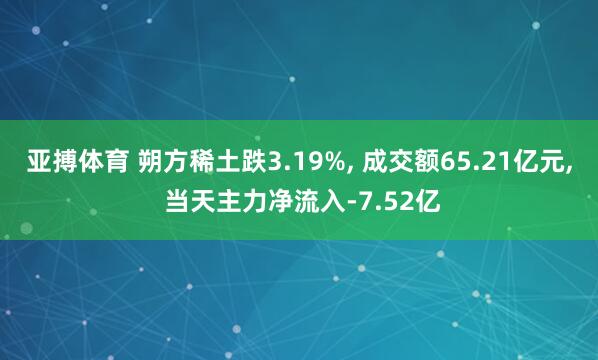 亚搏体育 朔方稀土跌3.19%， 成交额65.21亿元， 当天主力净流入-7.52亿