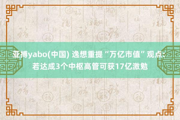亚搏yabo(中国) 逸想重提“万亿市值”观点: 若达成3个中枢高管可获17亿激勉
