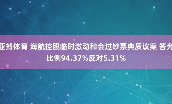 亚搏体育 海航控股临时激动和会过钞票典质议案 答允比例94.37%反对5.31%